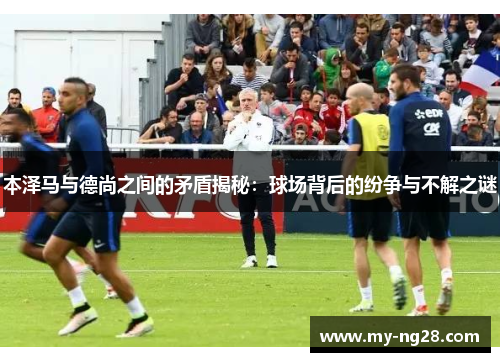 本泽马与德尚之间的矛盾揭秘：球场背后的纷争与不解之谜