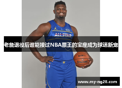 老詹退役后谁能接过NBA票王的宝座成为球迷新宠