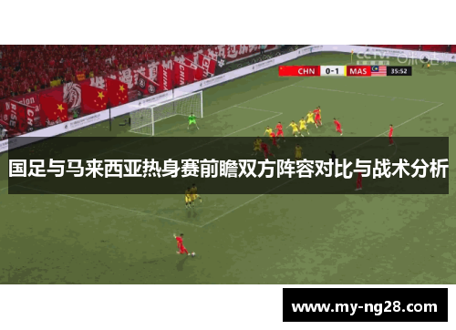 国足与马来西亚热身赛前瞻双方阵容对比与战术分析