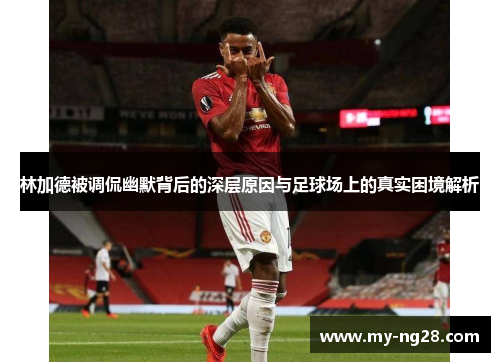 林加德被调侃幽默背后的深层原因与足球场上的真实困境解析 林加德被调侃幽默背后的深层原因与足球场上的真实困境解析
